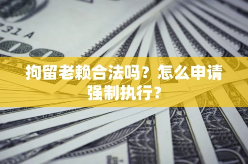 武汉拘留老赖合法吗？怎么申请强制执行？