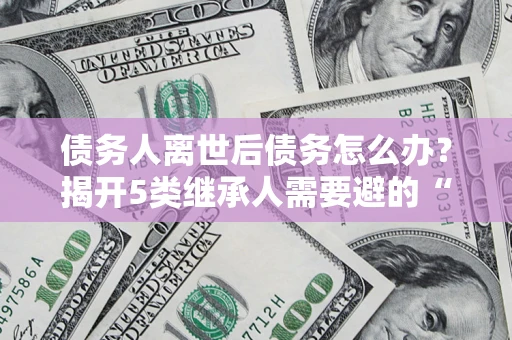 武汉债务人离世后债务怎么办？揭开5类继承人需要避的“坑”