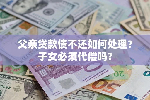 武汉父亲贷款债不还如何处理？子女必须代偿吗？