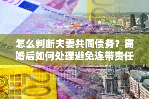 武汉怎么判断夫妻共同债务？离婚后如何处理避免连带责任？